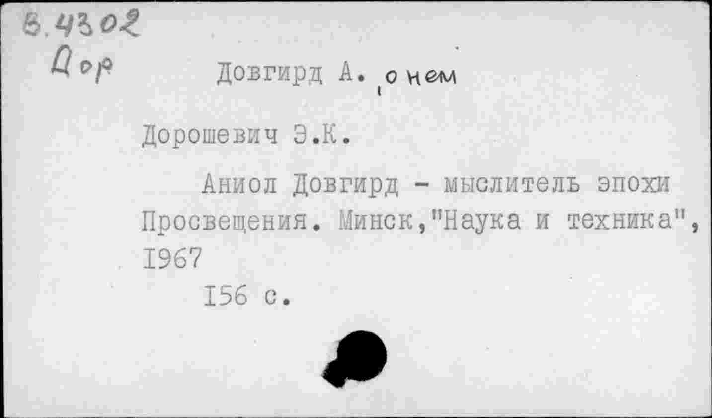 ﻿О Ор
Довгирд А. о нем
Дорошевич Э.К.
Аниол Довгирд - мыслитель эпохи Просвещения. Минск,"Наука и техника" 1967
156 с.